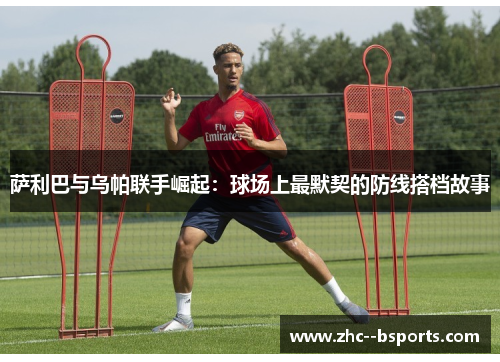 萨利巴与乌帕联手崛起：球场上最默契的防线搭档故事