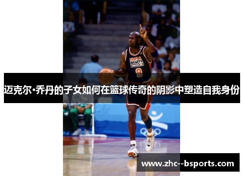 迈克尔·乔丹的子女如何在篮球传奇的阴影中塑造自我身份 迈克尔·乔丹的子女如何在篮球传奇的阴影中塑造自我身份