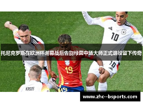 托尼克罗斯在欧洲杯谢幕战后告别绿茵中场大师正式退役留下传奇