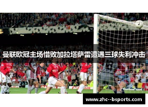 曼联欧冠主场惜败加拉塔萨雷遭遇三球失利冲击